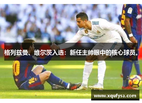 格列兹曼、维尔茨入选：新任主帅眼中的核心球员。